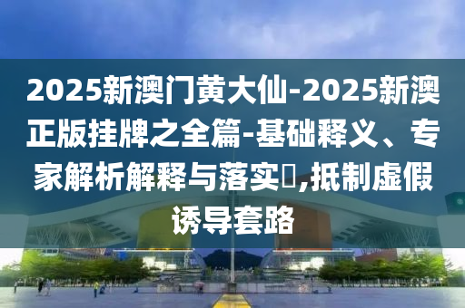 2025新澳门黄大仙-2025新澳正版挂牌之全篇-基础释义、专家解析解释与落实​,抵制虚假诱导套路