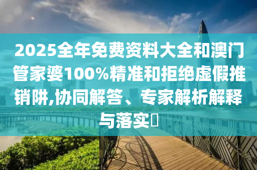 2025全年免费资料大全和澳门管家婆100%精准和拒绝虚假推销阱,协同解答、专家解析解释与落实
